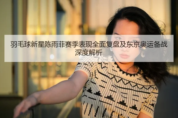 羽毛球新星陈雨菲赛季表现全面复盘及东京奥运备战深度解析